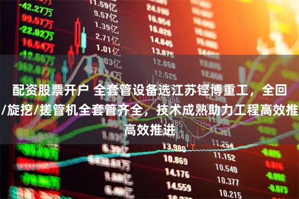 配资股票开户 全套管设备选江苏铿博重工，全回转/旋挖/搓管机全套管齐全，技术成熟助力工程高效推进