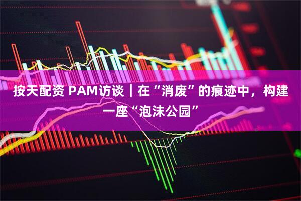 按天配资 PAM访谈｜在“消废”的痕迹中，构建一座“泡沫公园”