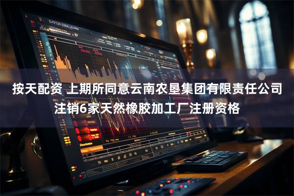 按天配资 上期所同意云南农垦集团有限责任公司注销6家天然橡胶加工厂注册资格