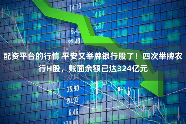 配资平台的行情 平安又举牌银行股了！四次举牌农行H股，账面余额已达324亿元