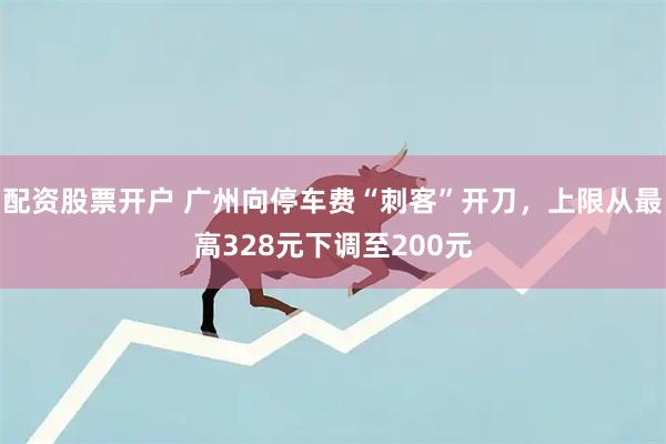 配资股票开户 广州向停车费“刺客”开刀，上限从最高328元下调至200元