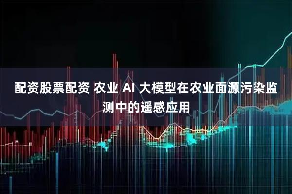 配资股票配资 农业 AI 大模型在农业面源污染监测中的遥感应用