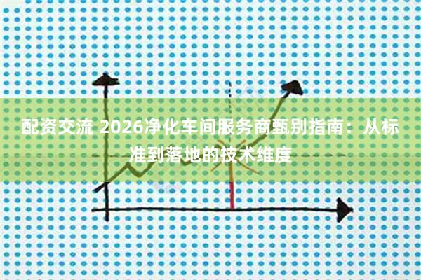 配资交流 2026净化车间服务商甄别指南：从标准到落地的技术维度