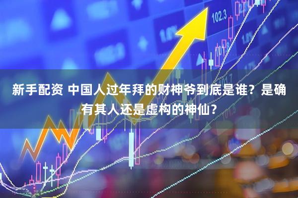 新手配资 中国人过年拜的财神爷到底是谁？是确有其人还是虚构的神仙？