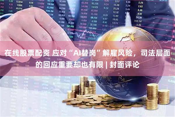 在线股票配资 应对“AI替岗”解雇风险，司法层面的回应重要却也有限 | 封面评论
