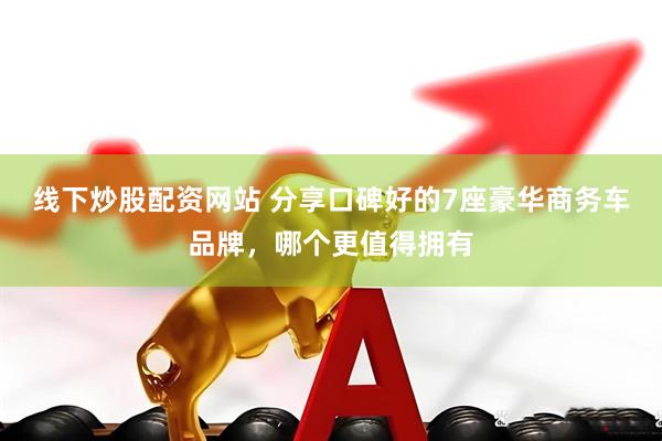 线下炒股配资网站 分享口碑好的7座豪华商务车品牌，哪个更值得拥有