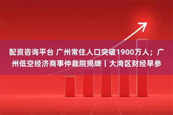 配资咨询平台 广州常住人口突破1900万人；广州低空经济商事仲裁院揭牌丨大湾区财经早参