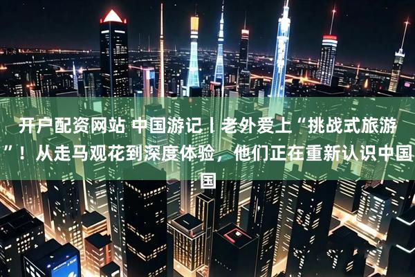 开户配资网站 中国游记丨老外爱上“挑战式旅游”！从走马观花到深度体验，他们正在重新认识中国