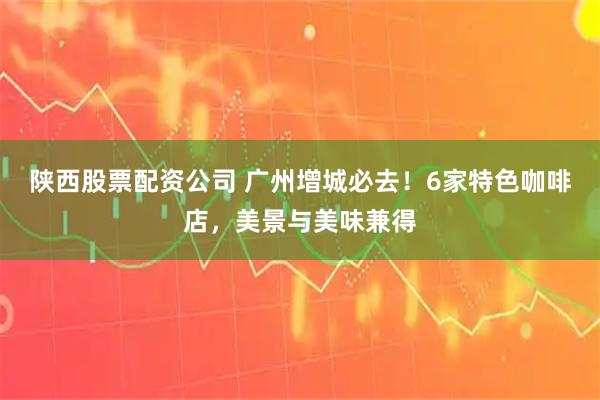 陕西股票配资公司 广州增城必去！6家特色咖啡店，美景与美味兼得