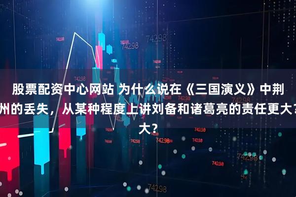 股票配资中心网站 为什么说在《三国演义》中荆州的丢失，从某种程度上讲刘备和诸葛亮的责任更大？