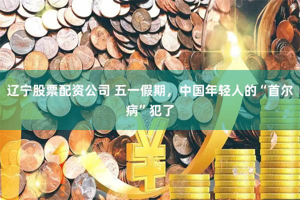 辽宁股票配资公司 五一假期，中国年轻人的“首尔病”犯了