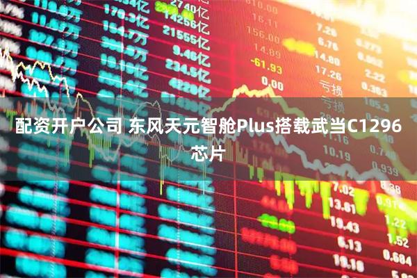 配资开户公司 东风天元智舱Plus搭载武当C1296芯片