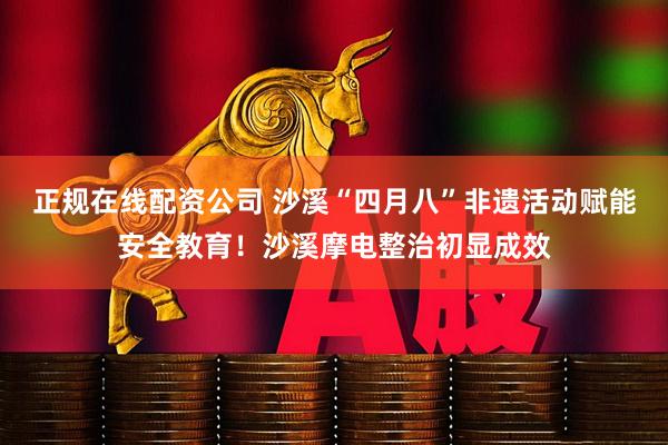 正规在线配资公司 沙溪“四月八”非遗活动赋能安全教育！沙溪摩电整治初显成效
