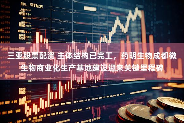 三亚股票配资 主体结构已完工，药明生物成都微生物商业化生产基地建设迎来关键里程碑