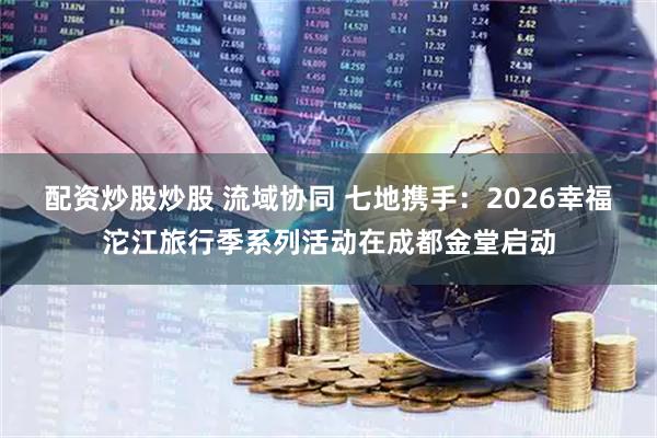 配资炒股炒股 流域协同 七地携手：2026幸福沱江旅行季系列活动在成都金堂启动