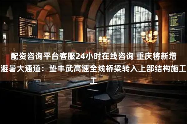 配资咨询平台客服24小时在线咨询 重庆将新增避暑大通道：垫丰武高速全线桥梁转入上部结构施工