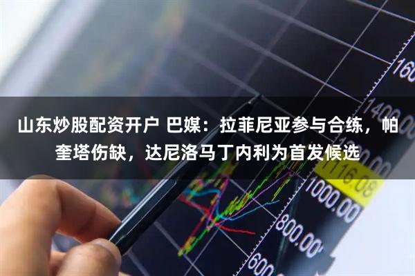 山东炒股配资开户 巴媒：拉菲尼亚参与合练，帕奎塔伤缺，达尼洛马丁内利为首发候选