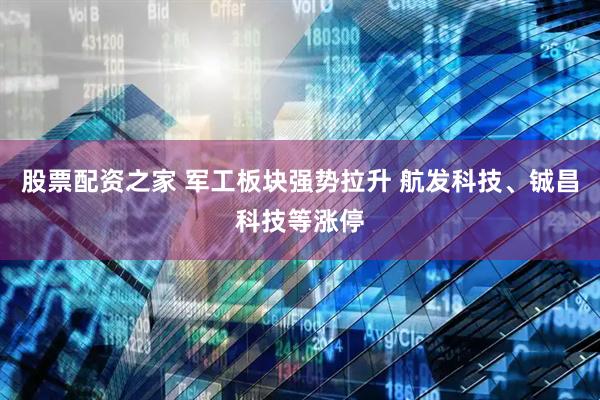 股票配资之家 军工板块强势拉升 航发科技、铖昌科技等涨停