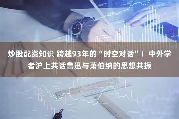 炒股配资知识 跨越93年的“时空对话”！中外学者沪上共话鲁迅与萧伯纳的思想共振