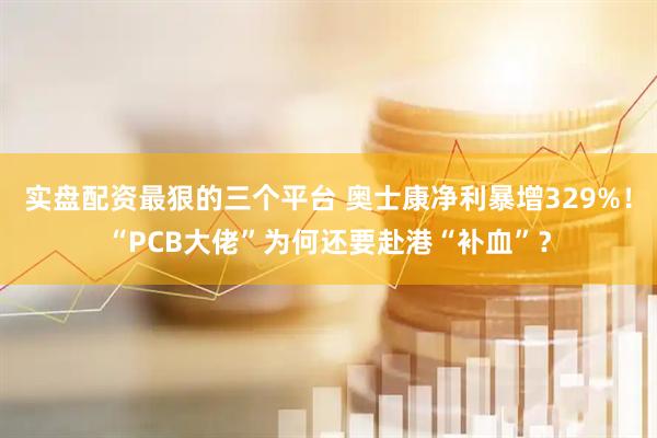 实盘配资最狠的三个平台 奥士康净利暴增329%！“PCB大佬”为何还要赴港“补血”？